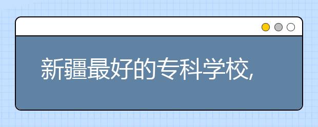 新疆最好的?？茖W(xué)校,2020年新疆?？茖W(xué)校排名前十名單公布