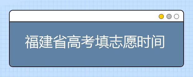 福建省高考填志愿時間是什么時候？為您整理福建省高考填報志愿時間以及招生辦法