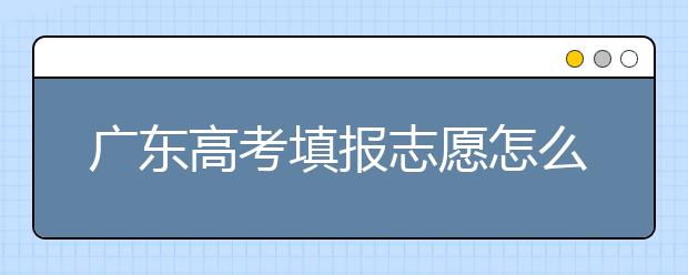 廣東高考填報志愿怎么填？各種志愿填報怎么填？