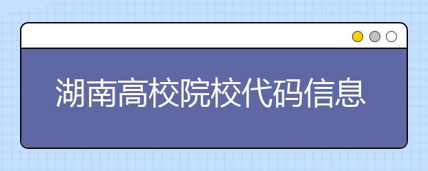 湖南高校院校代碼信息大合集！高考志愿照這樣填準(zhǔn)沒錯