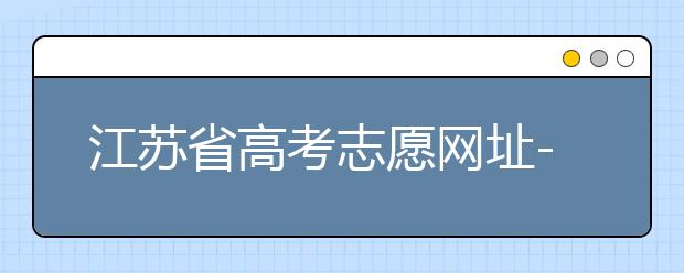 江蘇省高考志愿網(wǎng)址-江蘇省高考志愿填報(bào)技巧！