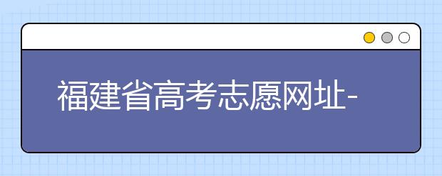 福建省高考志愿網(wǎng)址-福建省高考志愿四大填報技巧！