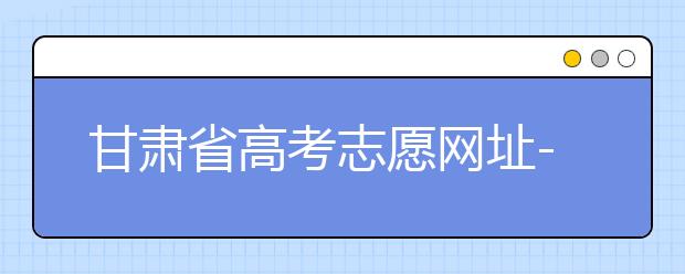 甘肅省高考志愿網(wǎng)址-甘肅省高考志愿四大填報技巧！