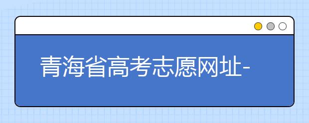 青海省高考志愿網(wǎng)址-青海省高考志愿四大填報技巧！