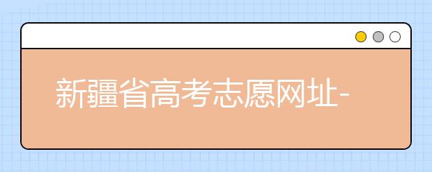 新疆省高考志愿網(wǎng)址-附帶新疆省高考志愿填報(bào)技巧！