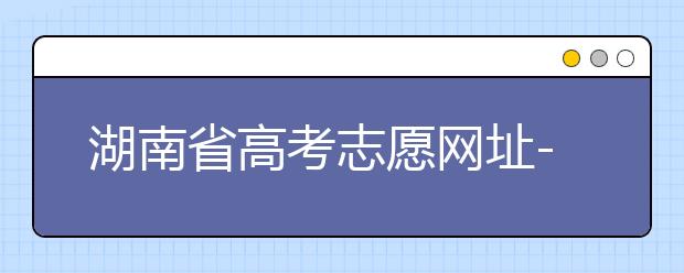 湖南省高考志愿網(wǎng)址-湖南省高考志愿填報技巧你掌握了嗎！