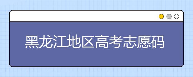 黑龍江地區(qū)高考志愿碼全部都在這里！快來對一下你心儀的大學吧