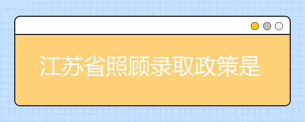 江蘇省照顧錄取政策是什么？照顧錄取政策有什么要求？