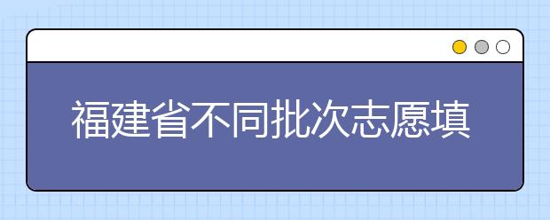 福建省不同批次志愿填報時間是什么？一文看懂！