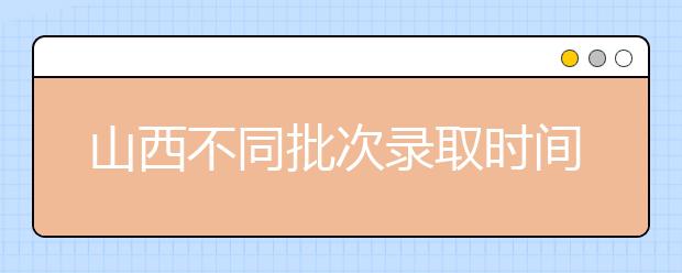 山西不同批次錄取時間是什么？2020山西高考錄取時間一覽表