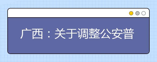 廣西：關(guān)于調(diào)整公安普通高等院校公安專(zhuān)業(yè)征集志愿時(shí)間的公告