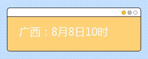 廣西：8月8日10時(shí)起考生可陸續(xù)查詢投檔、錄取信息