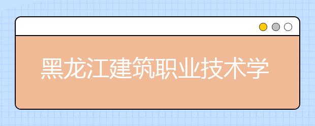 黑龍江建筑職業(yè)技術(shù)學院2020招生章程（高考）