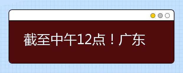 截至中午12點！廣東考生今天開始填報本科提前批征集志愿