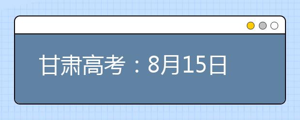 甘肅高考：8月15日20時起本科提前批專項計劃征集志愿